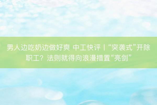 男人边吃奶边做好爽 中工快评丨“突袭式”开除职工？法则就得向浪漫措置“亮剑”