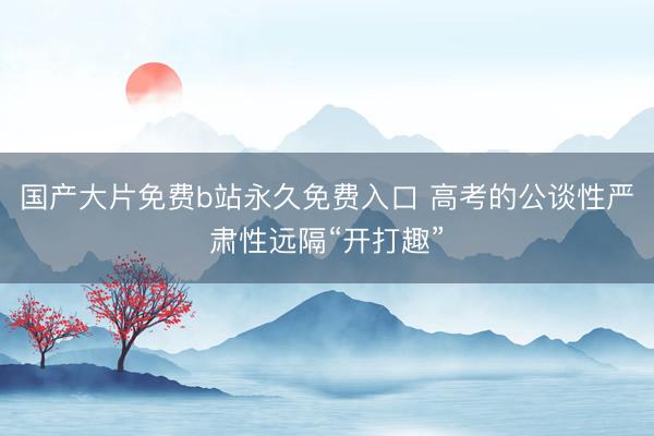 国产大片免费b站永久免费入口 高考的公谈性严肃性远隔“开打趣”