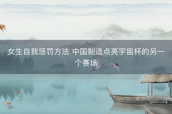 女生自我惩罚方法 中国制造点亮宇宙杯的另一个赛场