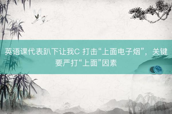 英语课代表趴下让我C 打击“上面电子烟”，关键要严打“上面”因素