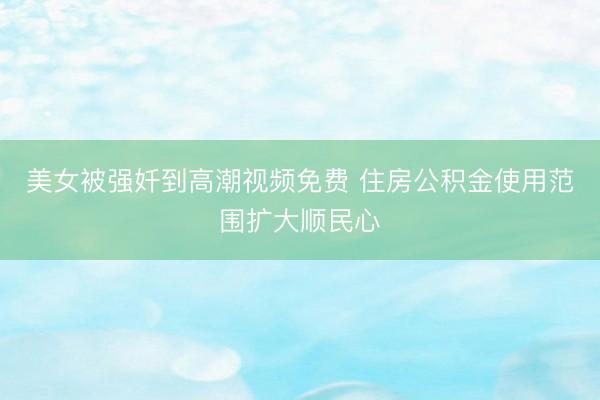 美女被强奷到高潮视频免费 住房公积金使用范围扩大顺民心