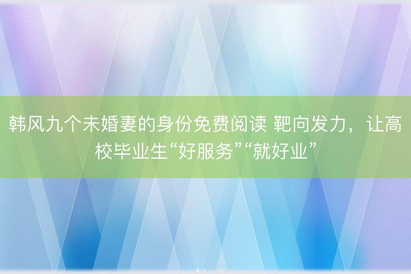 韩风九个未婚妻的身份免费阅读 靶向发力，让高校毕业生“好服务”“就好业”