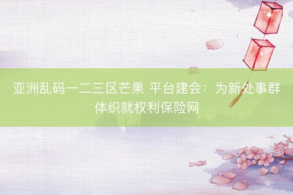 亚洲乱码一二三区芒果 平台建会：为新处事群体织就权利保险网