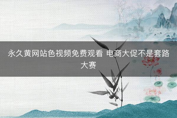 永久黄网站色视频免费观看 电商大促不是套路大赛