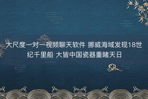 大尺度一对一视频聊天软件 挪威海域发现18世纪千里船 大皆中国瓷器重睹天日