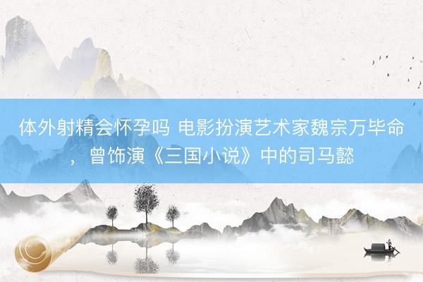 体外射精会怀孕吗 电影扮演艺术家魏宗万毕命，曾饰演《三国小说》中的司马懿