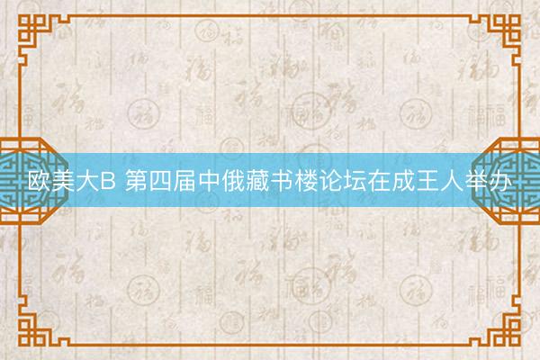 欧美大B 第四届中俄藏书楼论坛在成王人举办