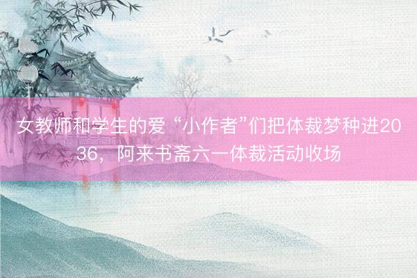 女教师和学生的爱 “小作者”们把体裁梦种进2036，阿来书斋六一体裁活动收场