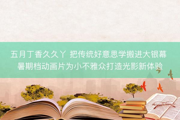 五月丁香久久丫 把传统好意思学搬进大银幕 暑期档动画片为小不雅众打造光影新体验