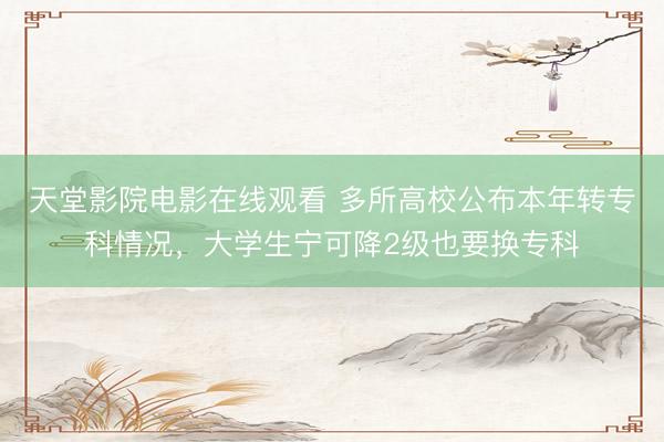 天堂影院电影在线观看 多所高校公布本年转专科情况，大学生宁可降2级也要换专科