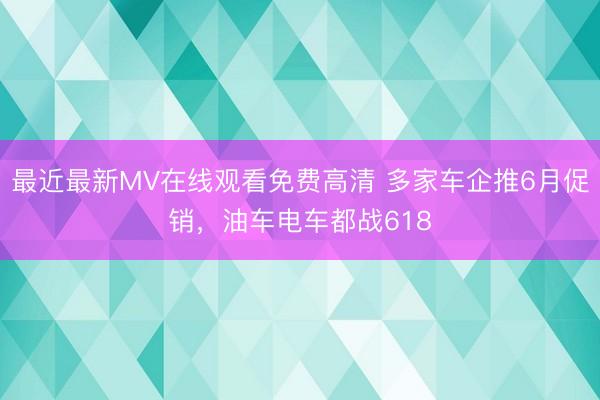 最近最新MV在线观看免费高清 多家车企推6月促销，油车电车都战618