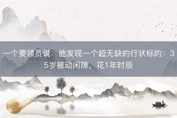 一个要领员说：他发现一个超无缺的行状标的：35岁被动闲隙，花1年时辰