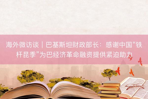 海外微访谈｜巴基斯坦财政部长：感谢中国“铁杆昆季”为巴经济革命融资提供紧迫助力