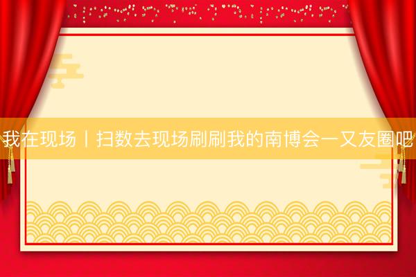 我在现场丨扫数去现场刷刷我的南博会一又友圈吧