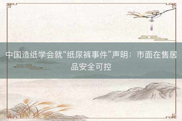 中国造纸学会就“纸尿裤事件”声明：市面在售居品安全可控