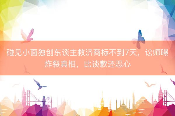 碰见小面独创东谈主救济商标不到7天，讼师曝炸裂真相，比谈歉还恶心
