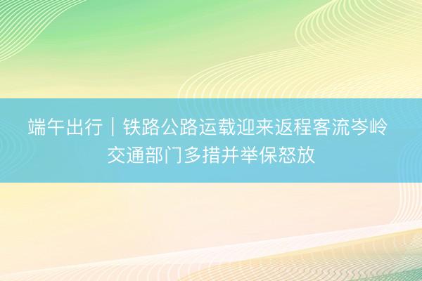 端午出行｜铁路公路运载迎来返程客流岑岭&amp;#32;交通部门多措并举保怒放