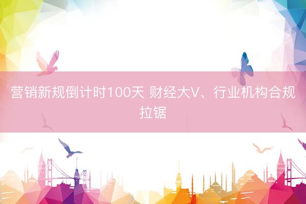 营销新规倒计时100天 财经大V、行业机构合规拉锯