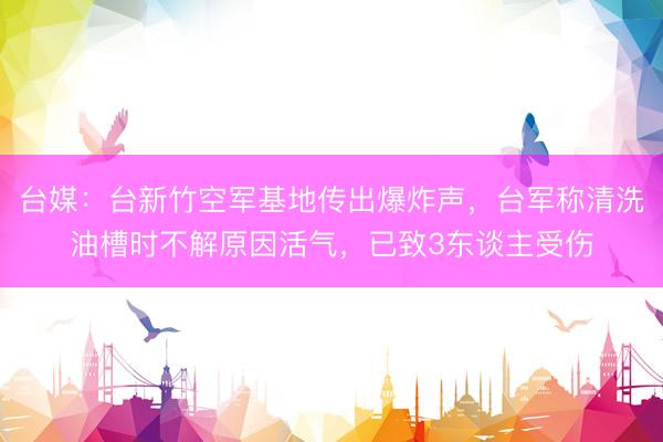 台媒：台新竹空军基地传出爆炸声，台军称清洗油槽时不解原因活气，已致3东谈主受伤